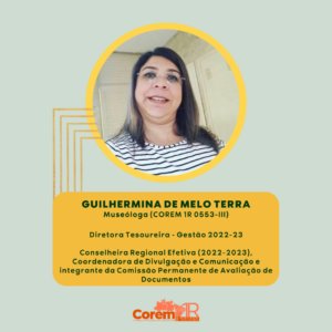 GUILHERMINA DE MELO TERRA Museóloga (COREM 1R 0553-III) Diretora Tesoureira - Gestão 2022-23 Conselheira Regional Efetiva (2022-2023), Coordenadora de Divulgação e Comunicação e integrante da Comissão Permanente de Avaliação de Documentos